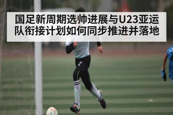 国足新周期选帅进展与U23亚运队衔接计划如何同步推进并落地